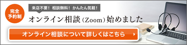 完全予約制！来店不要！ 相談無料！ かんたん気軽！オンライン相談（Zoom）始めました!オンライン相談について詳しくはこちら