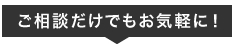 ご相談だけでもお気軽に！