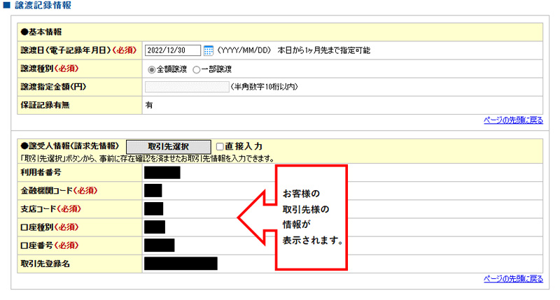 でんさいの譲渡手続きのやり方|その下に譲渡記録情報を入力する箇所があります。譲渡日はカレンダーから譲渡日を選択する場合と手入力の２パターンあります。手入力の場合は　YYYY/MM/DD（例：2023/01/10）と譲渡したい日を入力して下さい。譲渡種別は全額か一部を選択します。全額譲渡（割引・資金化・現金化）を希望の方は全額譲渡を選択。全額譲渡を選択するとその次の譲渡指定金額の項目は入力出来ません。次に譲受人情報（請求先情報）を選択します。取引先選択をクリックすると、登録している取引先が出てきますので譲渡先を選択。