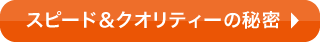 スピード&クオリティーの秘密